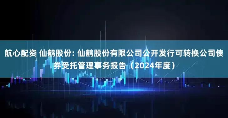 航心配资 仙鹤股份: 仙鹤股份有限公司公开发行可转换公司债券受托管理事务报告（2024年度）