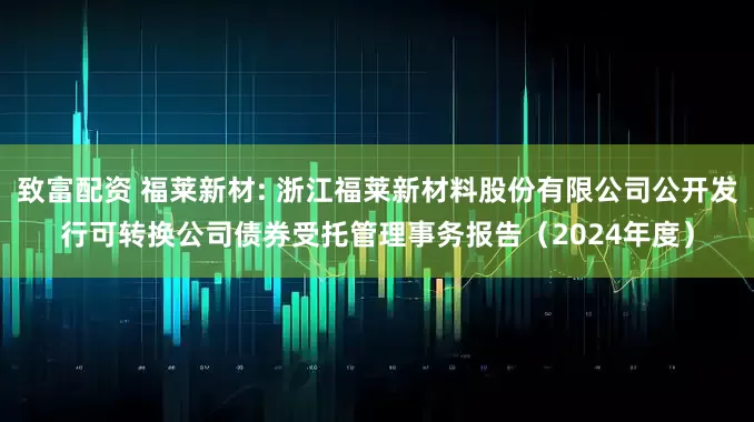致富配资 福莱新材: 浙江福莱新材料股份有限公司公开发行可转换公司债券受托管理事务报告（2024年度）