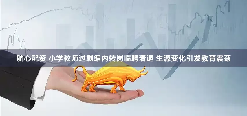 航心配资 小学教师过剩编内转岗临聘清退 生源变化引发教育震荡
