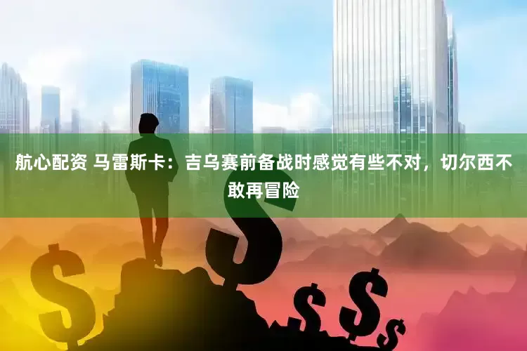 航心配资 马雷斯卡：吉乌赛前备战时感觉有些不对，切尔西不敢再冒险