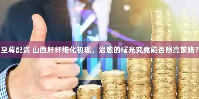 至尊配资 山西肝纤维化初现，治愈的曙光究竟能否照亮前路？