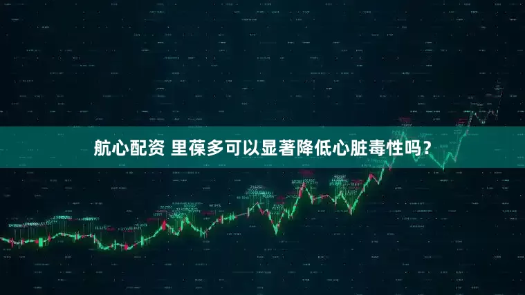 航心配资 里葆多可以显著降低心脏毒性吗？